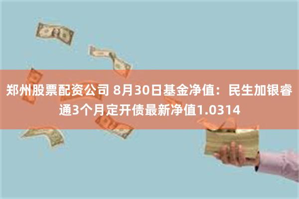 郑州股票配资公司 8月30日基金净值：民生加银睿通3个月定开债最新净值1.0314