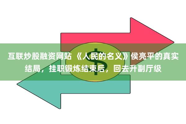 互联炒股融资网站 《人民的名义》侯亮平的真实结局，挂职锻炼结束后，回去升副厅级