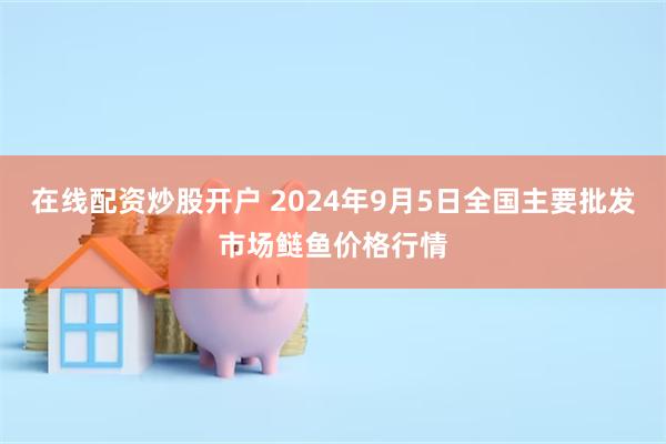 在线配资炒股开户 2024年9月5日全国主要批发市场鲢鱼价格行情