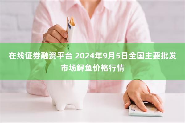 在线证劵融资平台 2024年9月5日全国主要批发市场鲟鱼价格行情