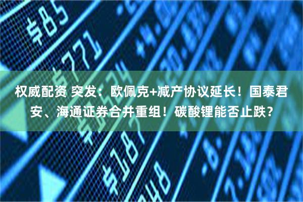 权威配资 突发：欧佩克+减产协议延长！国泰君安、海通证券合并重组！碳酸锂能否止跌？