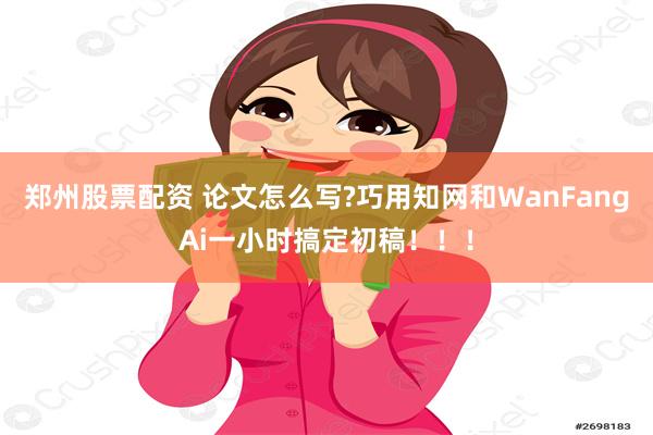 郑州股票配资 论文怎么写?巧用知网和WanFangAi一小时搞定初稿！！！