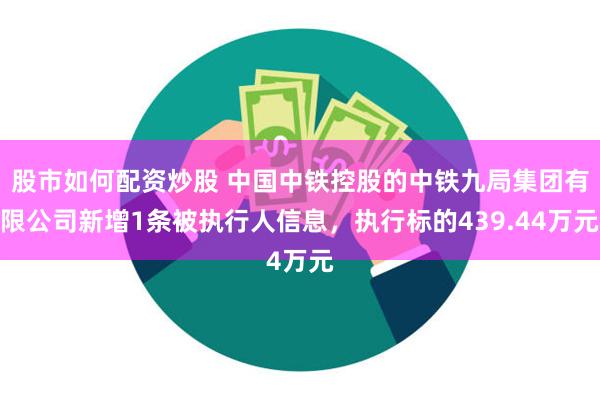 股市如何配资炒股 中国中铁控股的中铁九局集团有限公司新增1条被执行人信息，执行标的439.44万元