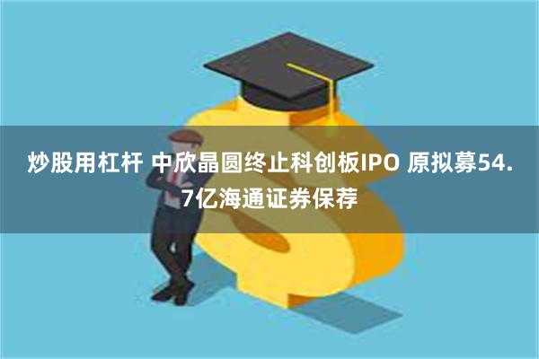 炒股用杠杆 中欣晶圆终止科创板IPO 原拟募54.7亿海通证券保荐