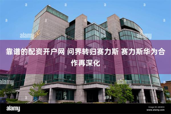 靠谱的配资开户网 问界转归赛力斯 赛力斯华为合作再深化