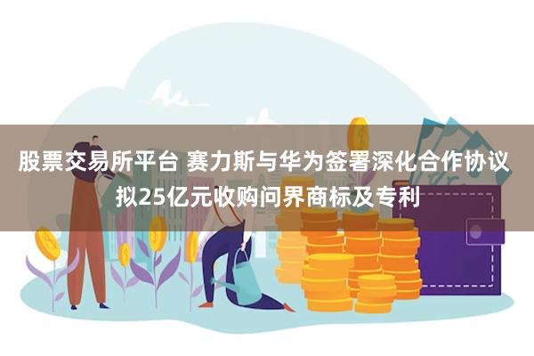 股票交易所平台 赛力斯与华为签署深化合作协议 拟25亿元收购问界商标及专利