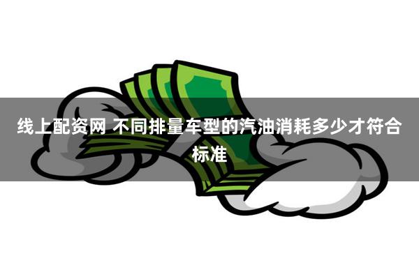 线上配资网 不同排量车型的汽油消耗多少才符合标准