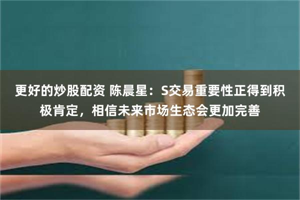 更好的炒股配资 陈晨星：S交易重要性正得到积极肯定，相信未来市场生态会更加完善