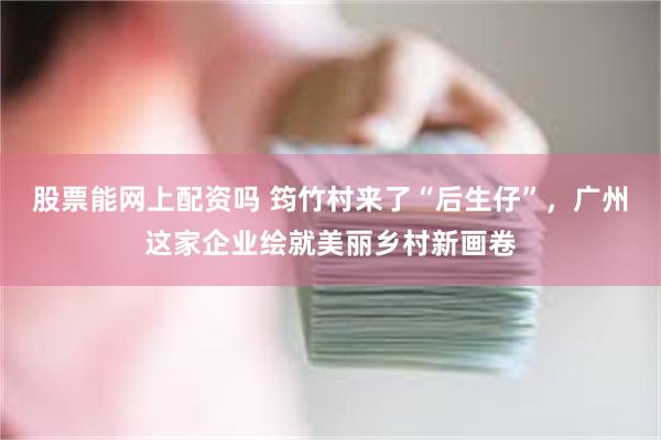 股票能网上配资吗 筠竹村来了“后生仔”，广州这家企业绘就美丽乡村新画卷