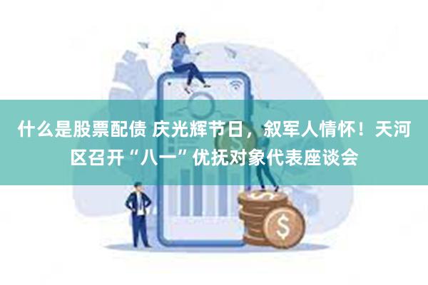 什么是股票配债 庆光辉节日，叙军人情怀！天河区召开“八一”优抚对象代表座谈会