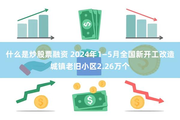 什么是炒股票融资 2024年1—5月全国新开工改造城镇老旧小区2.26万个