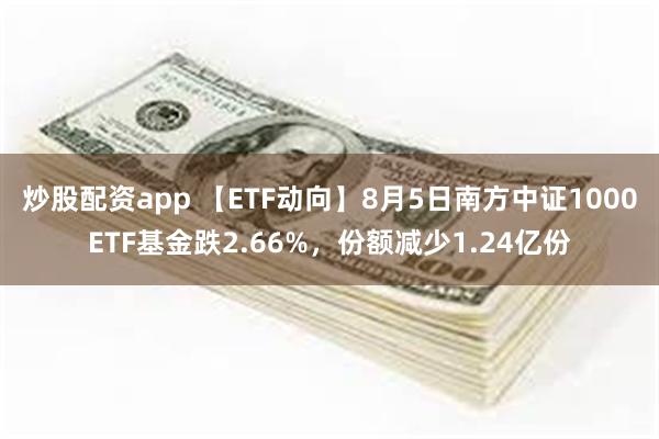 炒股配资app 【ETF动向】8月5日南方中证1000ETF基金跌2.66%，份额减少1.24亿份