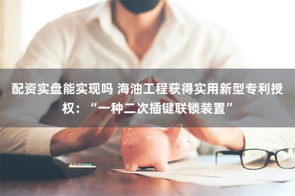 配资实盘能实现吗 海油工程获得实用新型专利授权：“一种二次插键联锁装置”