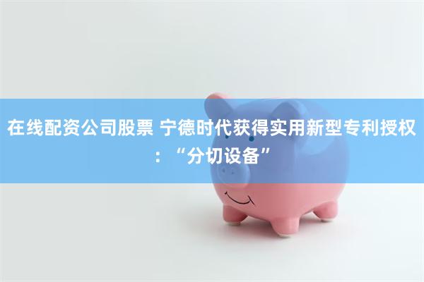 在线配资公司股票 宁德时代获得实用新型专利授权：“分切设备”