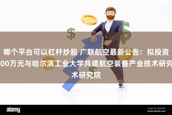 哪个平台可以杠杆炒股 广联航空最新公告：拟投资3000万元与哈尔滨工业大学共建航空装备产业技术研究院