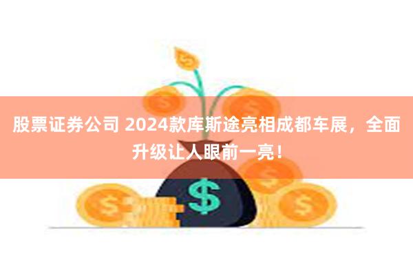 股票证券公司 2024款库斯途亮相成都车展，全面升级让人眼前一亮！