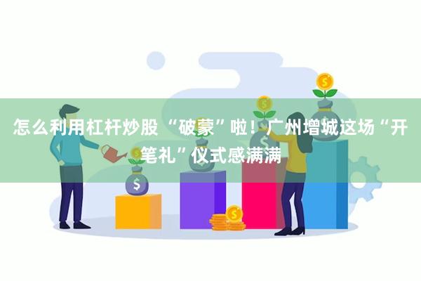 怎么利用杠杆炒股 “破蒙”啦！广州增城这场“开笔礼”仪式感满满