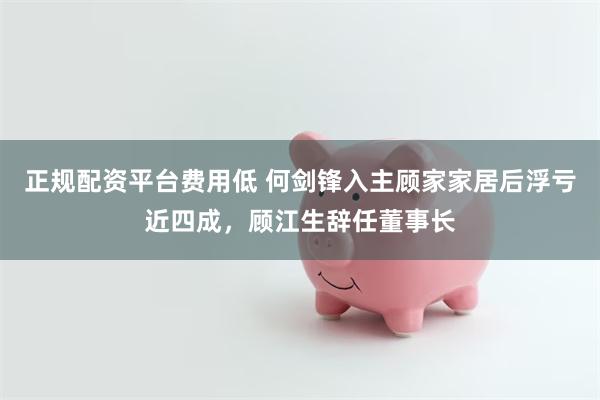 正规配资平台费用低 何剑锋入主顾家家居后浮亏近四成，顾江生辞任董事长