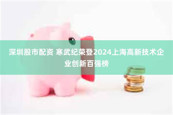 深圳股市配资 寒武纪荣登2024上海高新技术企业创新百强榜