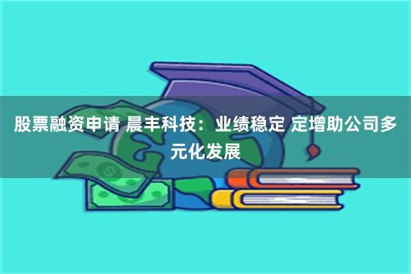 股票融资申请 晨丰科技：业绩稳定 定增助公司多元化发展