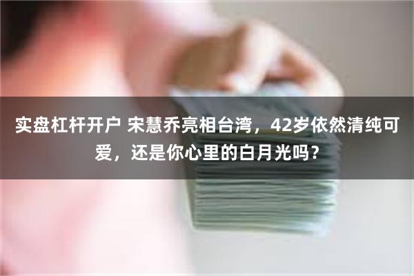 实盘杠杆开户 宋慧乔亮相台湾，42岁依然清纯可爱，还是你心里的白月光吗？