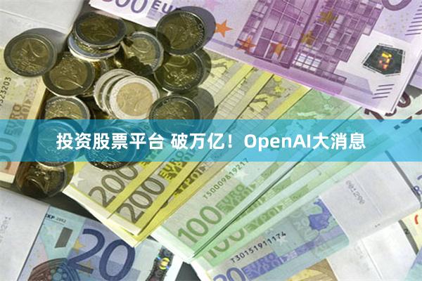 投资股票平台 破万亿！OpenAI大消息