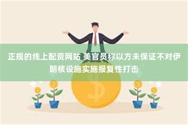 正规的线上配资网站 美官员称以方未保证不对伊朗核设施实施报复性打击