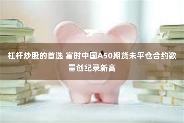 杠杆炒股的首选 富时中国A50期货未平仓合约数量创纪录新高