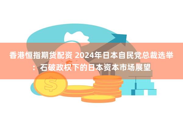 香港恒指期货配资 2024年日本自民党总裁选举：石破政权下的日本资本市场展望