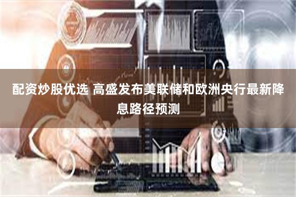 配资炒股优选 高盛发布美联储和欧洲央行最新降息路径预测