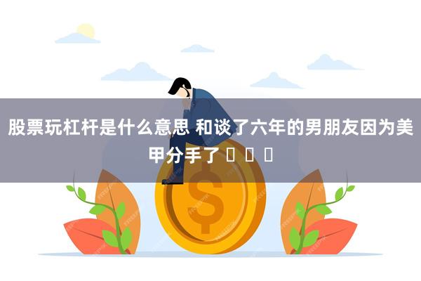 股票玩杠杆是什么意思 和谈了六年的男朋友因为美甲分手了 ​​​