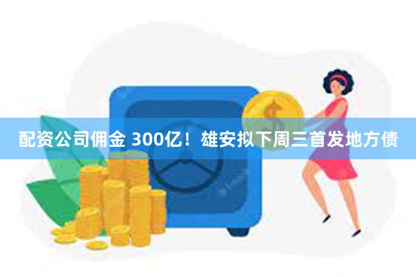 配资公司佣金 300亿！雄安拟下周三首发地方债