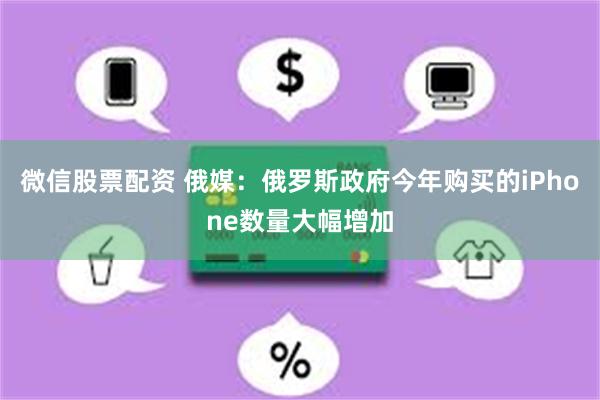 微信股票配资 俄媒：俄罗斯政府今年购买的iPhone数量大幅增加