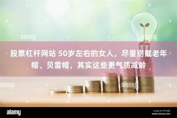 股票杠杆网站 50岁左右的女人，尽量别戴老年帽、贝雷帽，其实这些更气质减龄