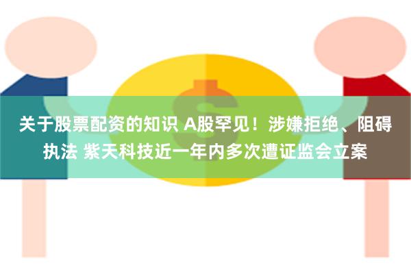 关于股票配资的知识 A股罕见！涉嫌拒绝、阻碍执法 紫天科技近一年内多次遭证监会立案