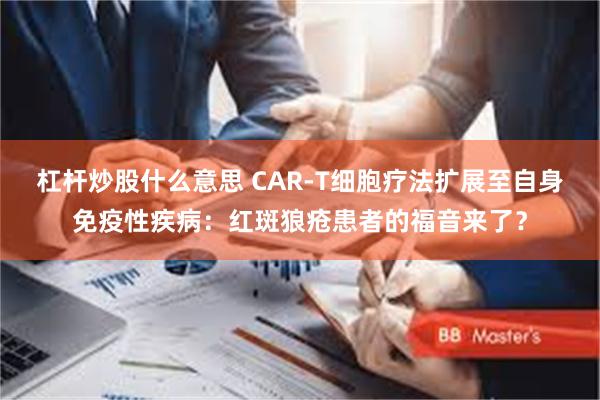 杠杆炒股什么意思 CAR-T细胞疗法扩展至自身免疫性疾病：红斑狼疮患者的福音来了？