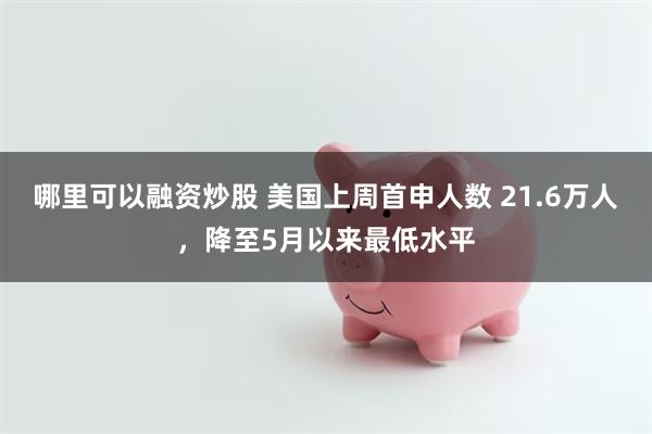 哪里可以融资炒股 美国上周首申人数 21.6万人，降至5月以来最低水平