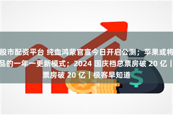 股市配资平台 纯血鸿蒙官宣今日开启公测；苹果或将放弃硬件产品的一年一更新模式；2024 国庆档总票房破 20 亿｜极客早知道