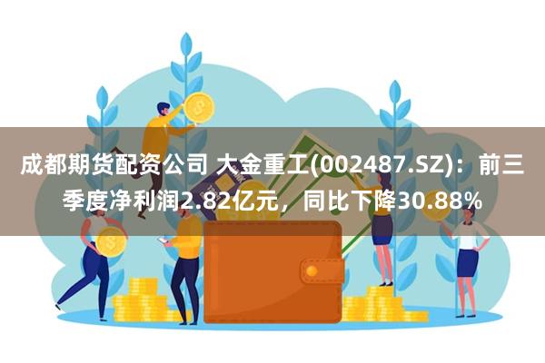 成都期货配资公司 大金重工(002487.SZ)：前三季度净利润2.82亿元，同比下降30.88%