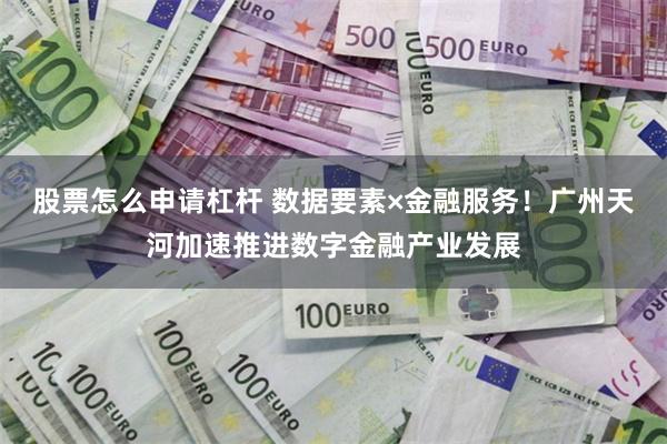 股票怎么申请杠杆 数据要素×金融服务！广州天河加速推进数字金融产业发展