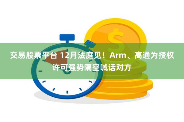 交易股票平台 12月法庭见！Arm、高通为授权许可强势隔空喊话对方