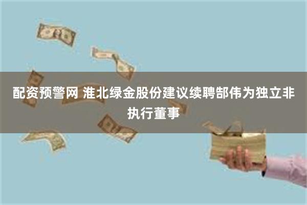 配资预警网 淮北绿金股份建议续聘郜伟为独立非执行董事