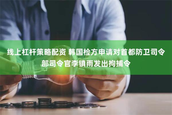 线上杠杆策略配资 韩国检方申请对首都防卫司令部司令官李镇雨发出拘捕令