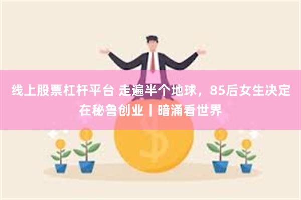 线上股票杠杆平台 走遍半个地球，85后女生决定在秘鲁创业｜暗涌看世界