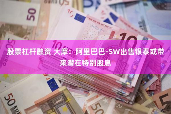 股票杠杆融资 大摩：阿里巴巴-SW出售银泰或带来潜在特别股息