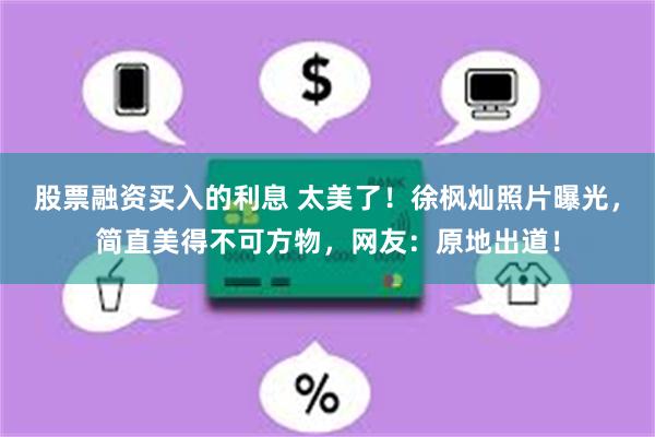 股票融资买入的利息 太美了！徐枫灿照片曝光，简直美得不可方物，网友：原地出道！