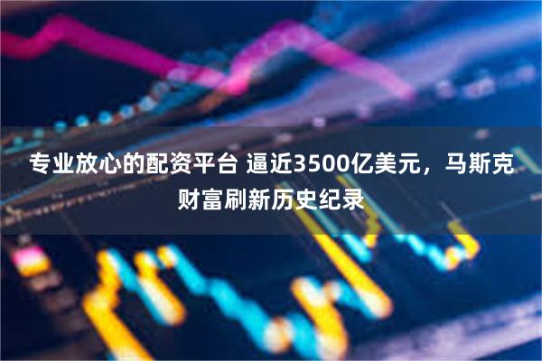 专业放心的配资平台 逼近3500亿美元，马斯克财富刷新历史纪录