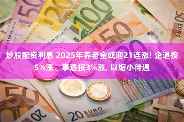 炒股配资利息 2025年养老金或迎21连涨! 企退按5%涨、事退按3%涨, 以缩小待遇