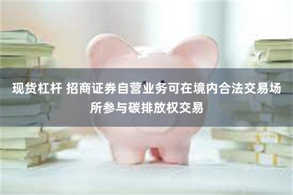 现货杠杆 招商证券自营业务可在境内合法交易场所参与碳排放权交易