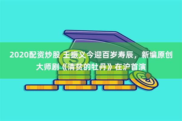 2020配资炒股 王振义今迎百岁寿辰，新编原创大师剧《清贫的牡丹》在沪首演